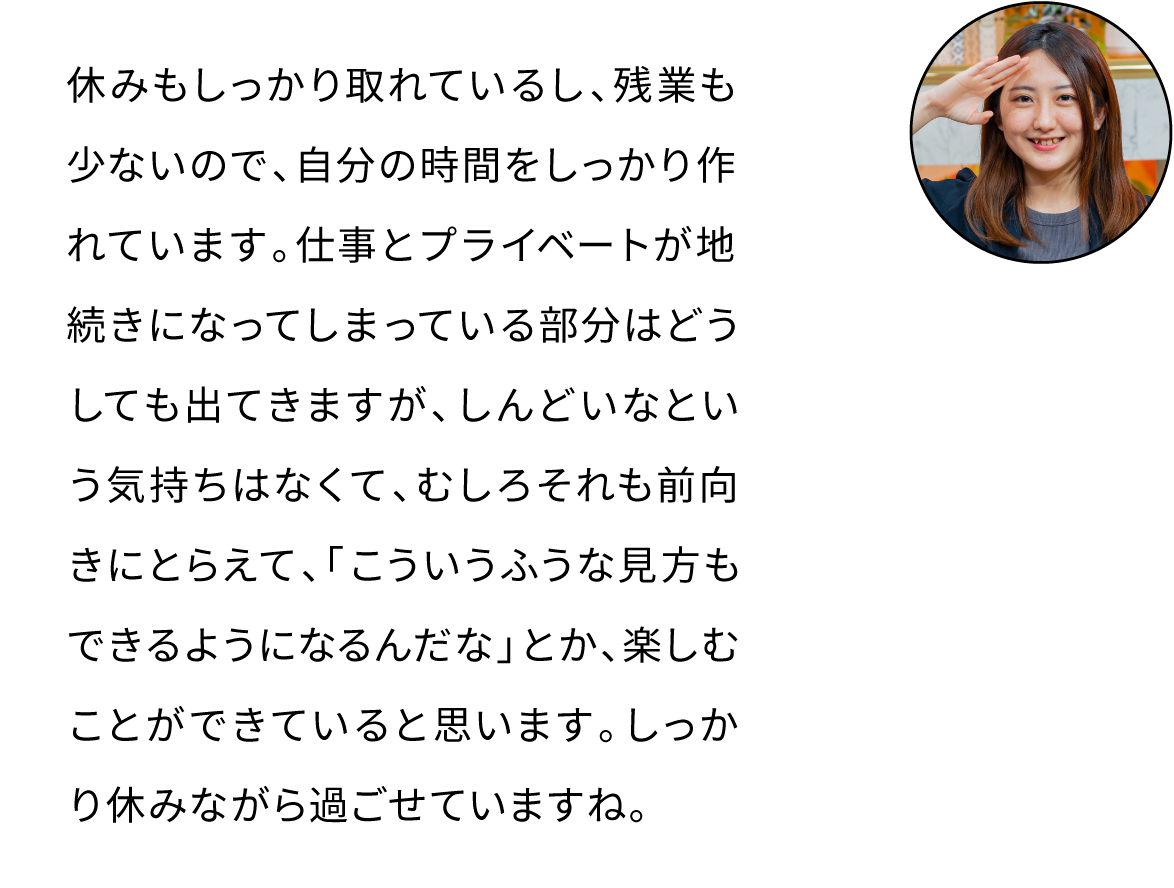 休みもしっかり取れているし、残業も少ないので、自分の時間をしっかり作れています。仕事とプライベートが地続きになってしまっている部分はどうしても出てきますが、しんどいなという気持ちはなくて、むしろそれも前向きにとらえて、「こういうふうな見方もできるようになるんだな」とか、楽しむことができていると思います。しっかり休みながら過ごせていますね。