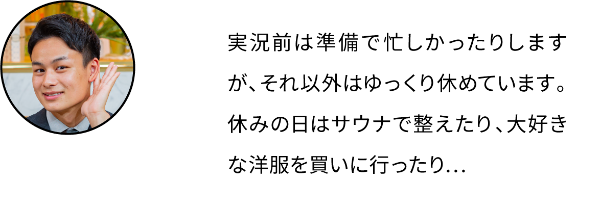 実況前は準備で忙しかったりしますが、それ以外はゆっくり休めています。休みの日はサウナで整えたり、大好きな洋服を買いに行ったり…