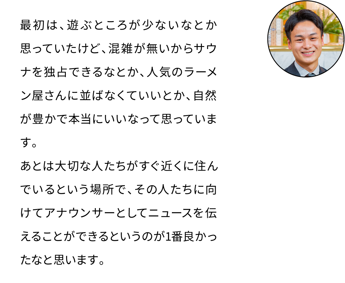 最初は、遊ぶところが少ないなとか思っていたけど、混雑が無いからサウナを独占できるなとか、人気のラーメン屋さんに並ばなくていいとか、自然が豊かで本当にいいなって思っています。あとは大切な人たちがすぐ近くに住んでいるという場所で、その人たちに向けてアナウンサーとしてニュースを伝えることができるというのが1番良かったなと思います。