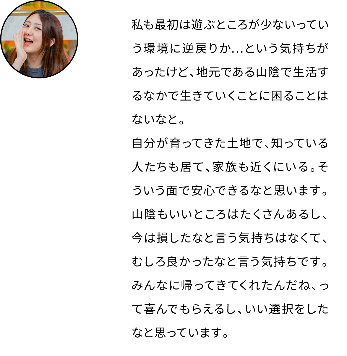 私も最初は遊ぶところが少ないっていう環境に逆戻りか…という気持ちがあったけど、地元である山陰で生活するなかで生きていくことに困ることはないなと。自分が育ってきた土地で、知っている人たちも居て、家族も近くにいる。そういう面で安心できるなと思います。山陰もいいところはたくさんあるし、今は損したなと言う気持ちはなくて、むしろ良かったなと言う気持ちです。みんなに帰ってきてくれたんだね、って喜んでもらえるし、いい選択をしたなと思っています。