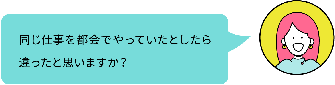 同じ仕事を都会でやっていたとしたら違ったと思いますか？