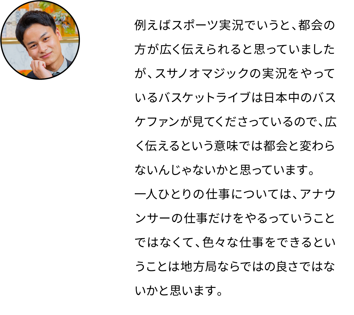 例えばスポーツ実況でいうと、都会の方が広く伝えられると思っていましたが、スサノオマジックの実況をやっているバスケットライブは日本中のバスケファンが見てくださっているので、広く伝えるという意味では都会と変わらないんじゃないかと思っています。一人ひとりの仕事については、アナウンサーの仕事だけをやるっていうことではなくて、色々な仕事をできるということは地方局ならではの良さではないかと思います。