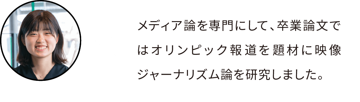 メディア論を専門にして、卒業論文ではオリンピック報道を題材に映像ジャーナリズム論を研究しました。