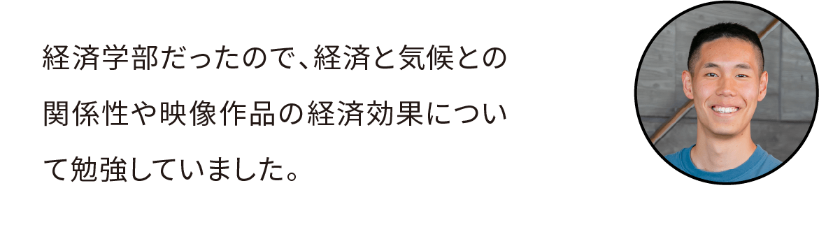 経済学部だったので、経済と気候との関係性や映像作品の経済効果について勉強していました。