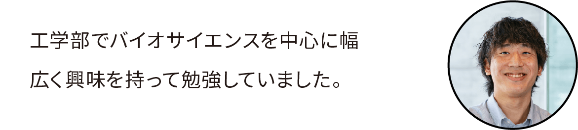 工学部でバイオサイエンスを中心に幅広く興味を持って勉強していました。