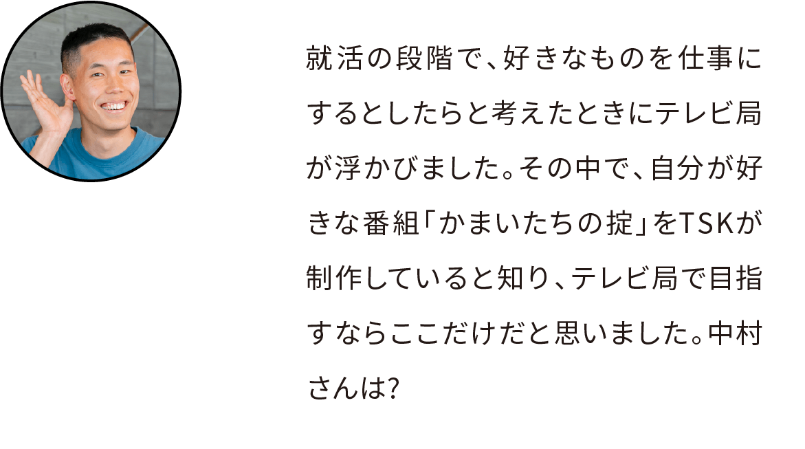 就活の段階で、好きなものを仕事にするとしたらと考えたときにテレビ局が浮かびました。特に「かまいたちの掟」をTSKが制作していると知り、テレビ局で目指すならここだけだと思いました。中村さんは?