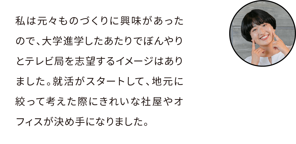 私は大学進学したあたりでぼんやりとテレビ局を志望するイメージはありました。モノづくりへの興味と高校で理系から文系へ転向した経験があったので、就活スタート時点では製造加工業界も検討していましたが、地元に絞って考えた際に魅力的な設備投資や新社屋が決め手になりました。