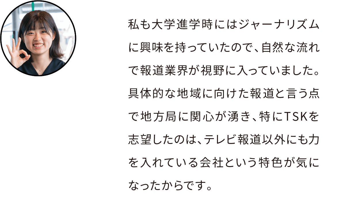 私も大学進学時にはジャーナリズムに興味を持っていたので、自然な流れで報道業界が視野に入っていました。具体的な地域に向けた報道と言う点で地方局に関心が湧き、特にTSKを志望したのは、テレビ報道以外にも力を入れている会社という特色が気になったからです。