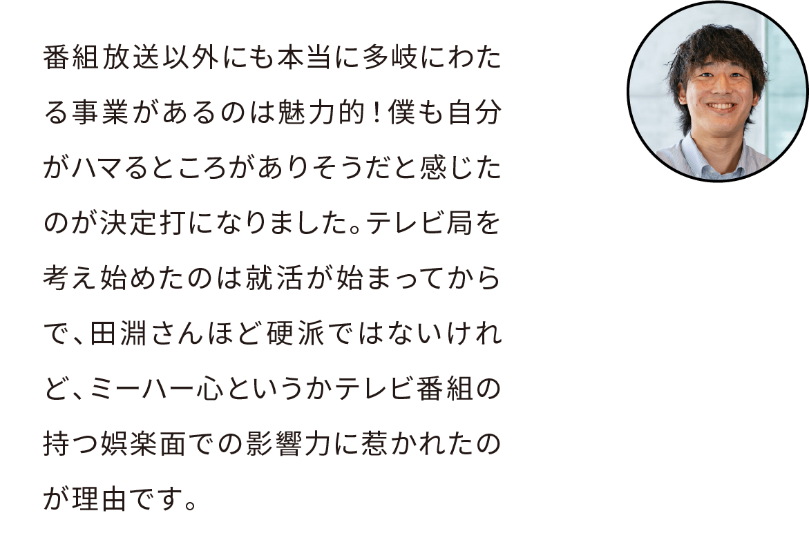 番組放送以外にも本当に多岐にわたる事業があるのは魅力的だよね。私も自分がハマるところがありそうだと感じたのが決定打になりました。テレビ局を考え始めたのは就活が始まってからで、田淵さんほど硬派ではないけれど、ミーハー心というかテレビ番組の持つ娯楽面での影響力に惹かれたのが理由です。
