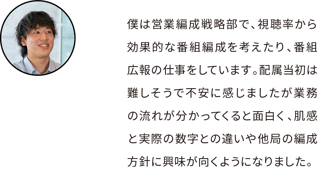 私は営業編成戦略部という、視聴率から効果的な番組編成を考えたり、番組広報の仕事をしています。配属当初は難しそうで不安に感じましたが業務の流れが分かってくると面白く、肌感と実際の数字との違いや他局の編成方針に興味が向くようになりました。