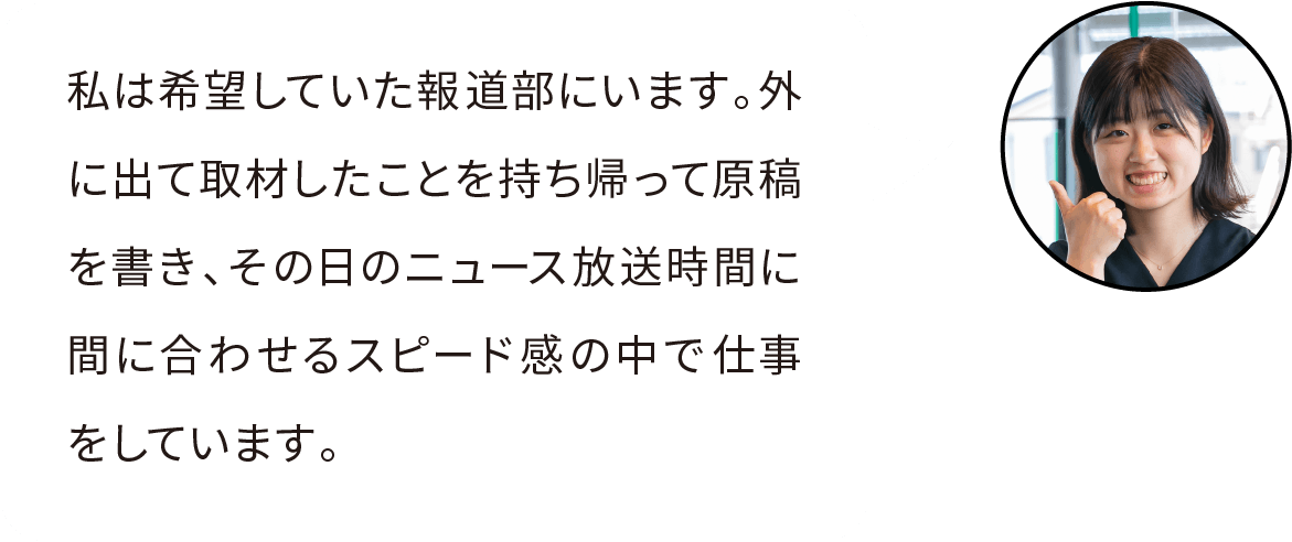 私は希望していた報道部にいます。外に出て取材したことを持ち帰って原稿を書き、その日の報道までに間に合わせるスピード感の中で仕事をしています。