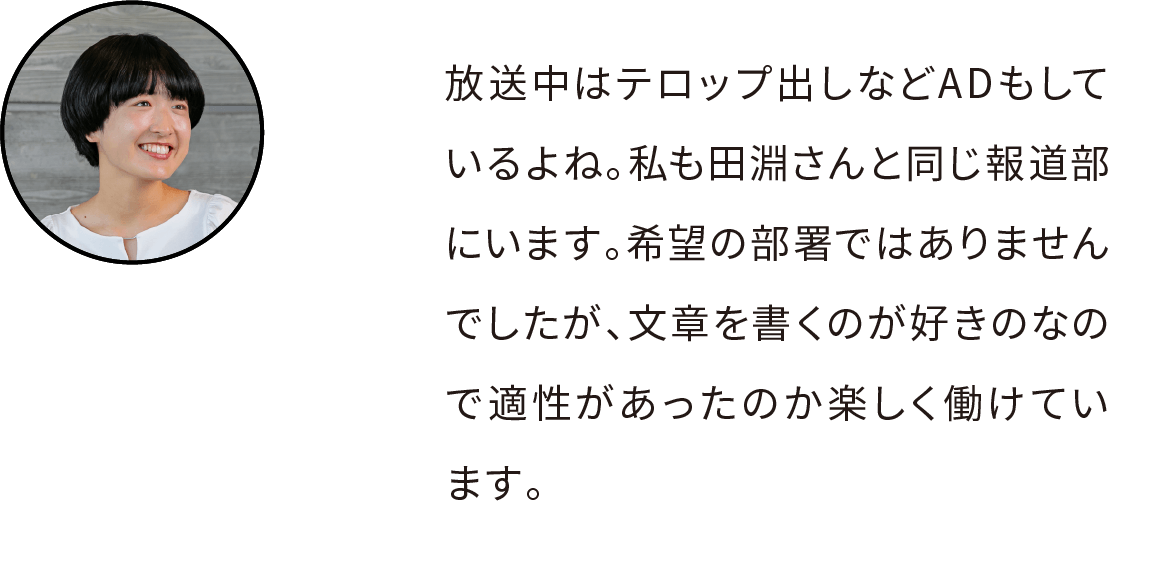 放送中はテロップ出しなどADもしているよね。私も田淵さんと同じ報道部にいますが、希望配属ではなくて。でも、文章を書くのが好きのなので適性があったのか希望配属でなくても楽しく働けています。
