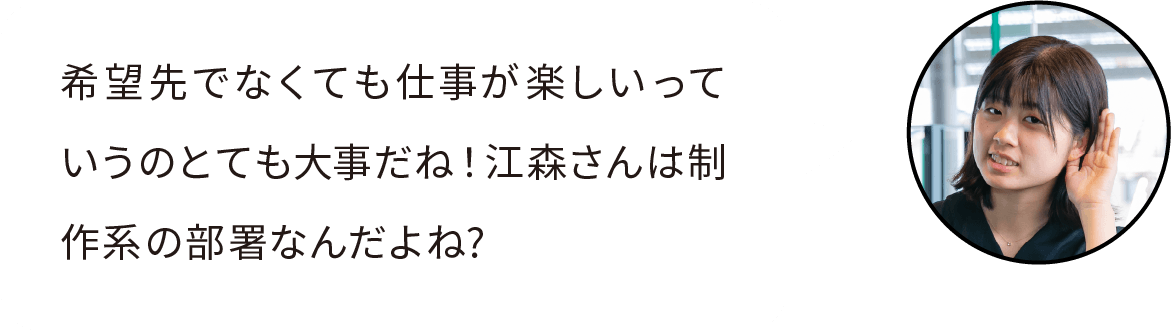 希望先でなくても仕事が楽しいっていうのとても大事だね！江森さんは制作系の部署なんだよね?