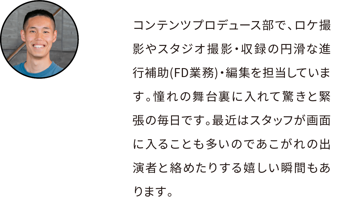 コンテンツプロデュース部という部署で、ロケ撮影やスタジオ撮影・収録の円滑な進行補助(FD業務)・編集を担当しています。憧れの舞台裏に入れておどろきと緊張の毎日です。最近はスタッフが画面に入ることも多いのであこがれの出演者と絡めたりする嬉しい瞬間もあります。