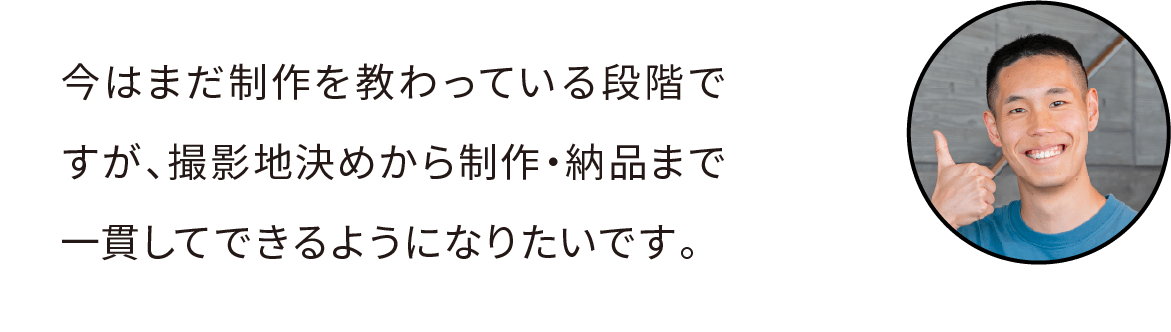 今はまだ制作を教わっている段階ですが、撮影地決めから制作・納品まで一貫してできるようになりたいです。